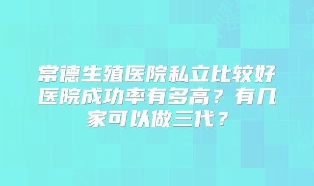 常德生殖医院私立比较好医院成功率有多高?有几家可以做三代?