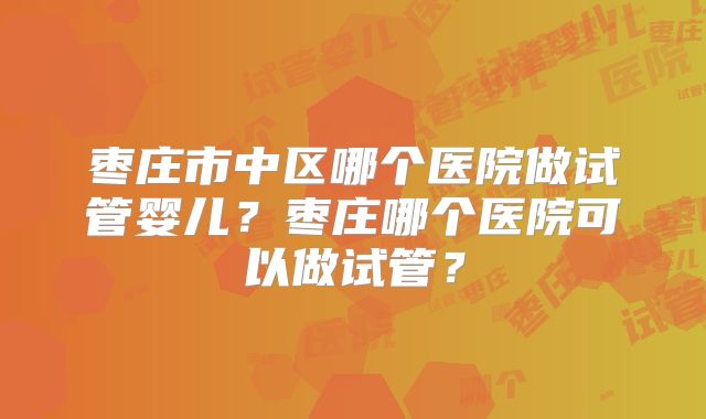 枣庄市中区哪个医院做试管婴儿？枣庄哪个医院可以做试管？