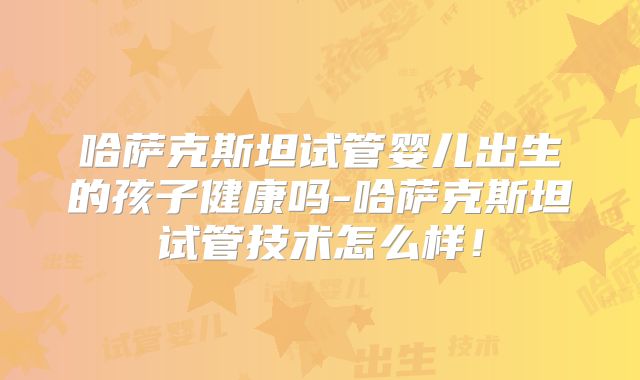 哈萨克斯坦试管婴儿出生的孩子健康吗-哈萨克斯坦试管技术怎么样！