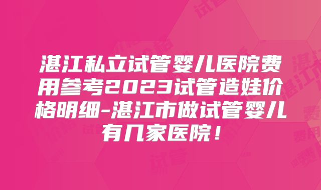 湛江私立试管婴儿医院费用参考2023试管造娃价格明细-湛江市做试管婴儿有几家医院!
