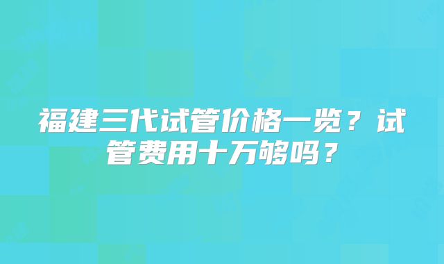 福建三代试管价格一览?试管费用十万够吗?