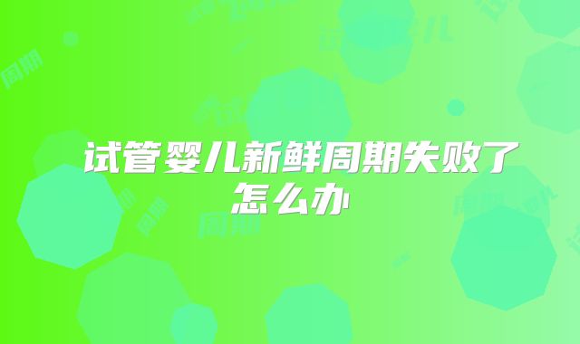 ​试管婴儿新鲜周期失败了怎么办