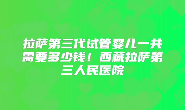拉萨第三代试管婴儿一共需要多少钱！西藏拉萨第三人民医院