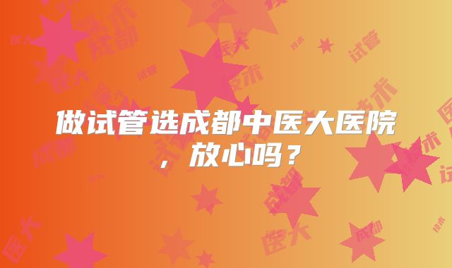 做试管选成都中医大医院，放心吗？