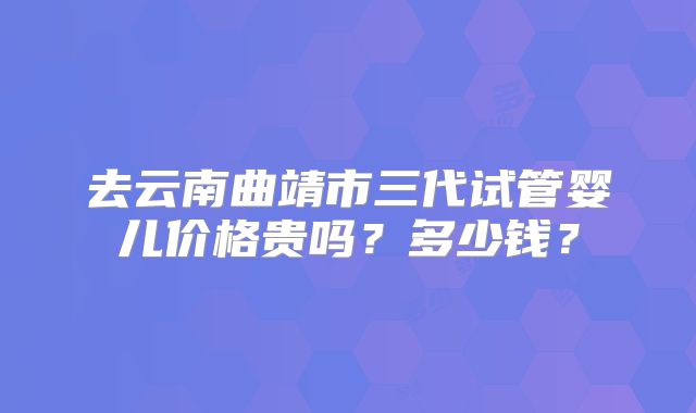 去云南曲靖市三代试管婴儿价格贵吗?多少钱?