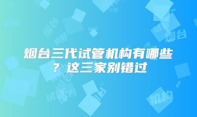 烟台三代试管机构有哪些?这三家别错过