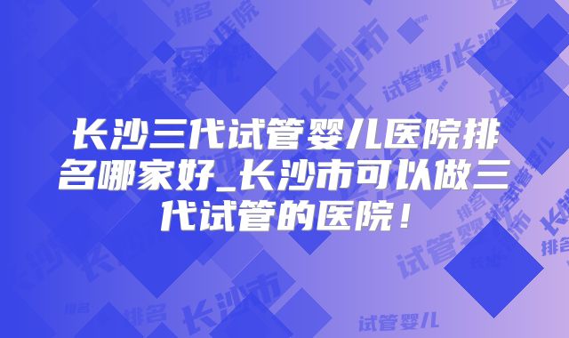 长沙三代试管婴儿医院排名哪家好_长沙市可以做三代试管的医院！