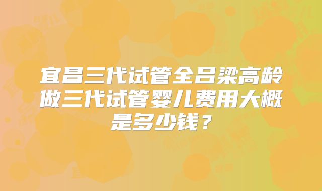 宜昌三代试管全吕梁高龄做三代试管婴儿费用大概是多少钱？