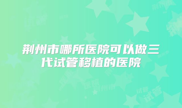 荆州市哪所医院可以做三代试管移植的医院
