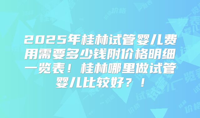 2025年桂林试管婴儿费用需要多少钱附价格明细一览表！桂林哪里做试管婴儿比较好？！