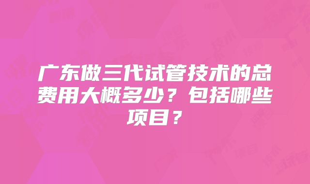 广东做三代试管技术的总费用大概多少？包括哪些项目？