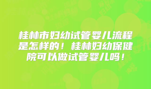 桂林市妇幼试管婴儿流程是怎样的!桂林妇幼保健院可以做试管婴儿吗!
