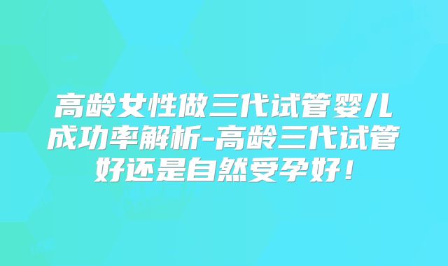 高龄女性做三代试管婴儿成功率解析-高龄三代试管好还是自然受孕好！