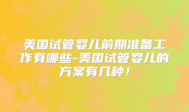 美国试管婴儿前期准备工作有哪些-美国试管婴儿的方案有几种！