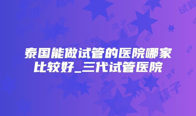 泰国能做试管的医院哪家比较好_三代试管医院