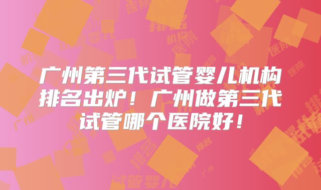 广州第三代试管婴儿机构排名出炉!广州做第三代试管哪个医院好!