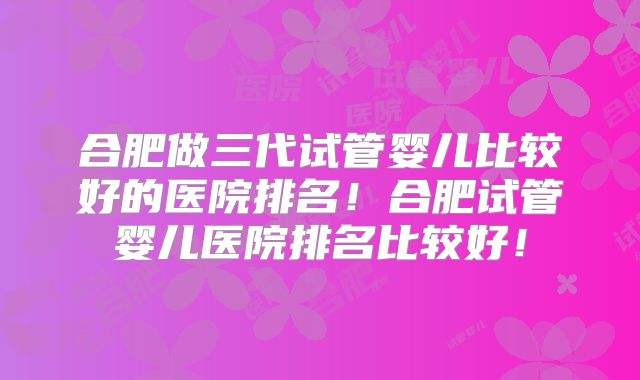 合肥做三代试管婴儿比较好的医院排名！合肥试管婴儿医院排名比较好！