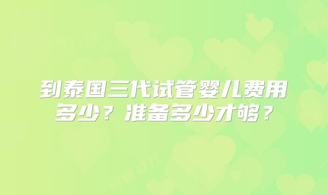 到泰国三代试管婴儿费用多少？准备多少才够？