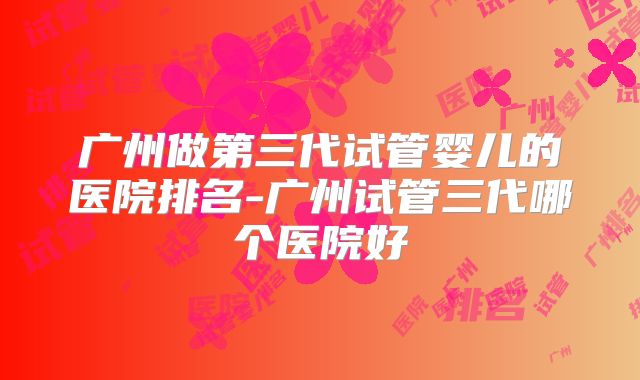 广州做第三代试管婴儿的医院排名-广州试管三代哪个医院好