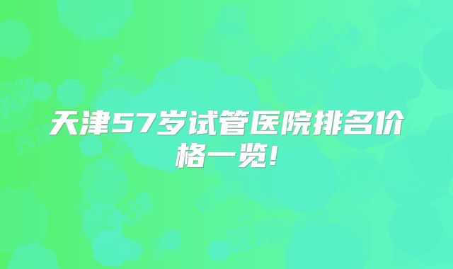 天津57岁试管医院排名价格一览!