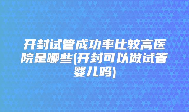 开封试管成功率比较高医院是哪些(开封可以做试管婴儿吗)