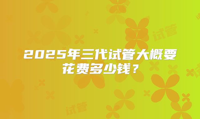 2025年三代试管大概要花费多少钱？