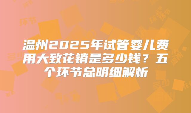 温州2025年试管婴儿费用大致花销是多少钱？五个环节总明细解析