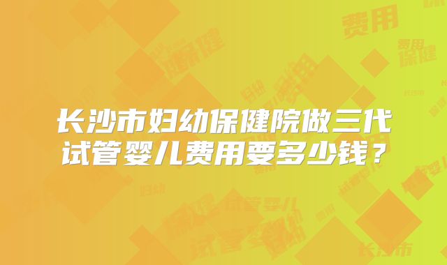 长沙市妇幼保健院做三代试管婴儿费用要多少钱？