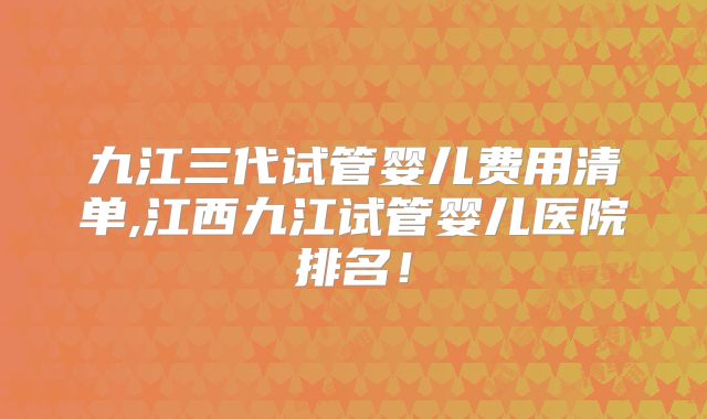 九江三代试管婴儿费用清单,江西九江试管婴儿医院排名！