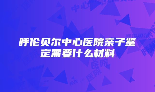 呼伦贝尔中心医院亲子鉴定需要什么材料