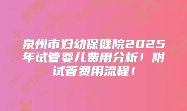 泉州市妇幼保健院2025年试管婴儿费用分析！附试管费用流程！