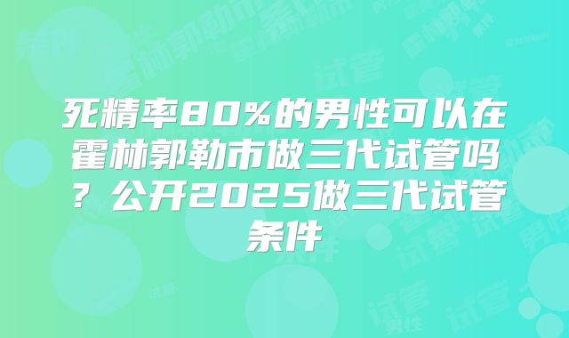 死精率80%的男性可以在霍林郭勒市做三代试管吗?公开2025做三代试管条件