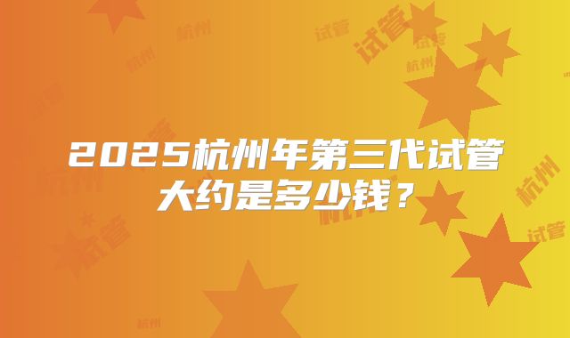 2025杭州年第三代试管大约是多少钱？