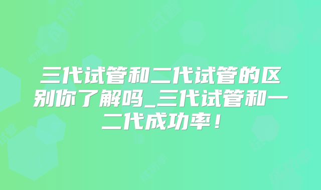 三代试管和二代试管的区别你了解吗_三代试管和一二代成功率！