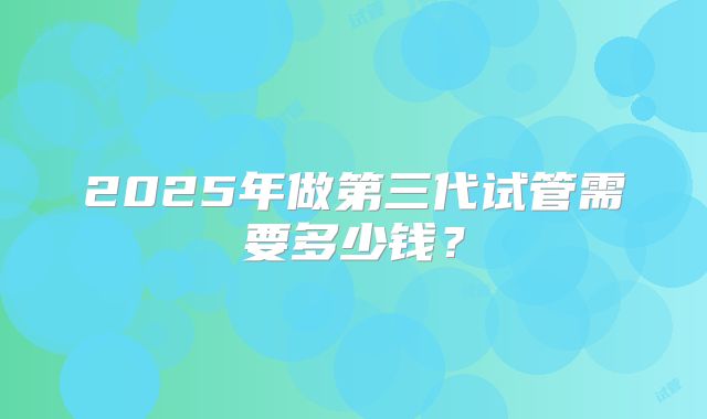 2025年做第三代试管需要多少钱?