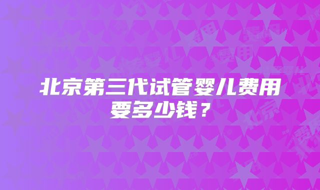 北京第三代试管婴儿费用要多少钱？