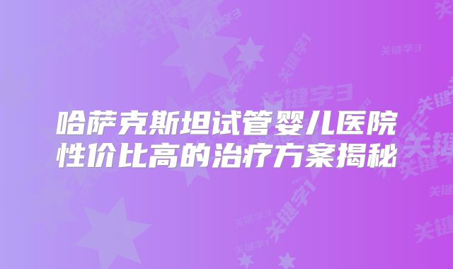 哈萨克斯坦试管婴儿医院性价比高的治疗方案揭秘