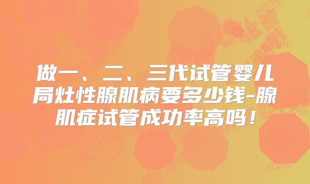 做一、二、三代试管婴儿局灶性腺肌病要多少钱-腺肌症试管成功率高吗！
