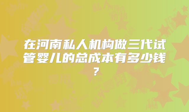 在河南私人机构做三代试管婴儿的总成本有多少钱？