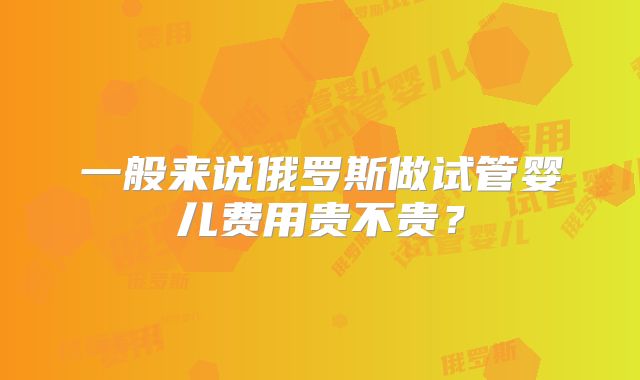 一般来说俄罗斯做试管婴儿费用贵不贵?
