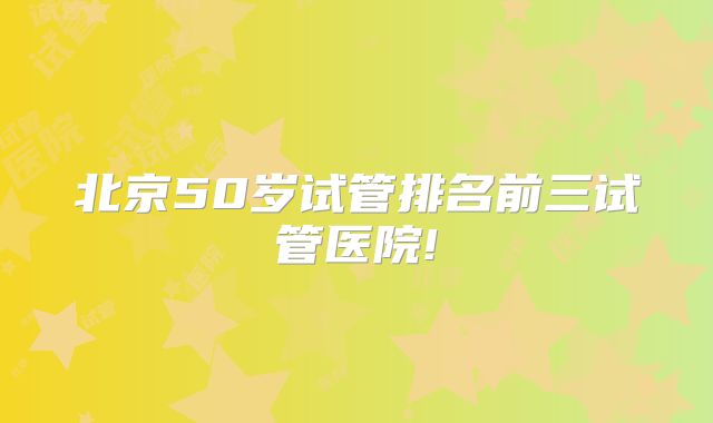 北京50岁试管排名前三试管医院!