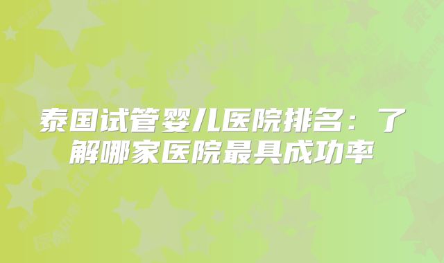 泰国试管婴儿医院排名:了解哪家医院最具成功率