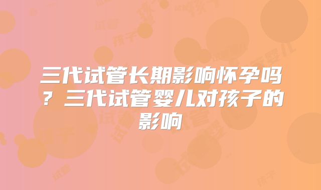三代试管长期影响怀孕吗？三代试管婴儿对孩子的影响