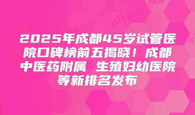 2025年成都45岁试管医院口碑榜前五揭晓！成都中医药附属 生殖妇幼医院等新排名发布