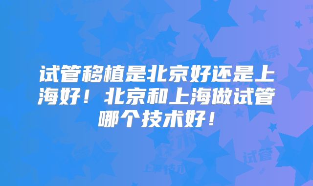 试管移植是北京好还是上海好!北京和上海做试管哪个技术好!