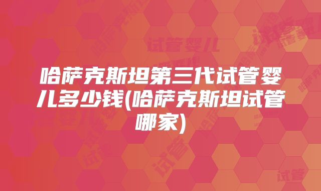 哈萨克斯坦第三代试管婴儿多少钱(哈萨克斯坦试管哪家)
