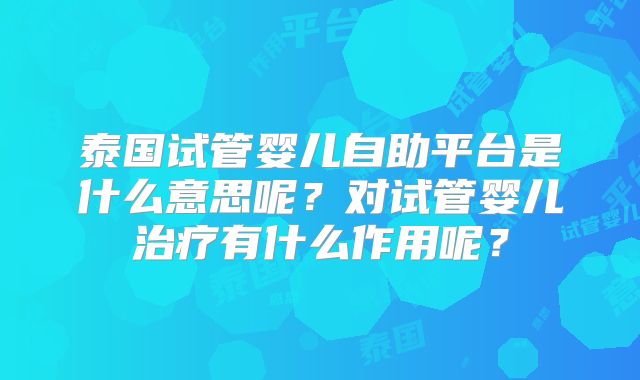 泰国试管婴儿自助平台是什么意思呢？对试管婴儿治疗有什么作用呢？