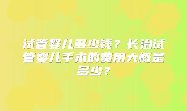 试管婴儿多少钱？长治试管婴儿手术的费用大概是多少？