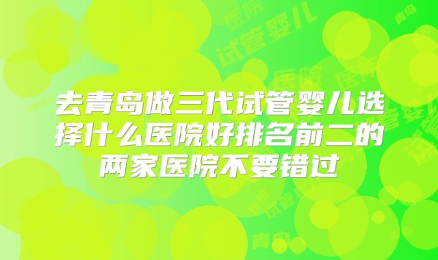 去青岛做三代试管婴儿选择什么医院好排名前二的两家医院不要错过