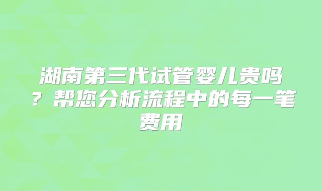湖南第三代试管婴儿贵吗?帮您分析流程中的每一笔费用